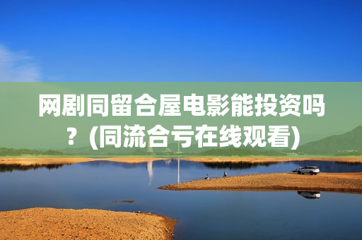 网剧同留合屋电影能投资吗？(同流合亏在线观看)