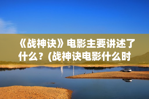 《战神诀》电影主要讲述了什么？(战神诀电影什么时候上映)