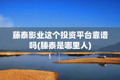 藤泰影业这个投资平台靠谱吗(滕泰是哪里人)