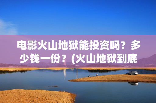 电影火山地狱能投资吗？多少钱一份？(火山地狱到底能不能上映)
