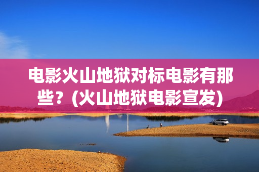 电影火山地狱对标电影有那些？(火山地狱电影宣发)