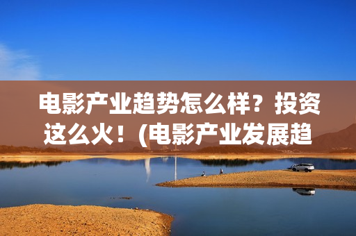 电影产业趋势怎么样？投资这么火！(电影产业发展趋势)