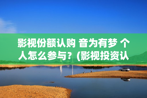 影视份额认购 音为有梦 个人怎么参与？(影视投资认购流程)