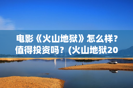 电影《火山地狱》怎么样？值得投资吗？(火山地狱2021年能上映吗)