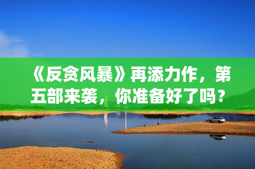 《反贪风暴》再添力作，第五部来袭，你准备好了吗？(反贪风暴,4)
