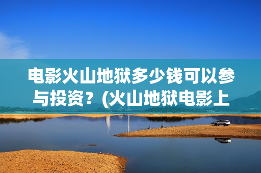 电影火山地狱多少钱可以参与投资？(火山地狱电影上映时间)