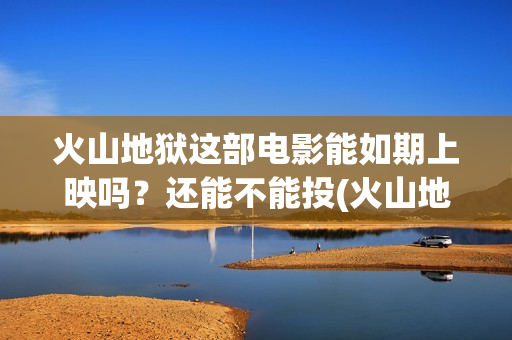 火山地狱这部电影能如期上映吗？还能不能投(火山地狱2021年能上映吗)