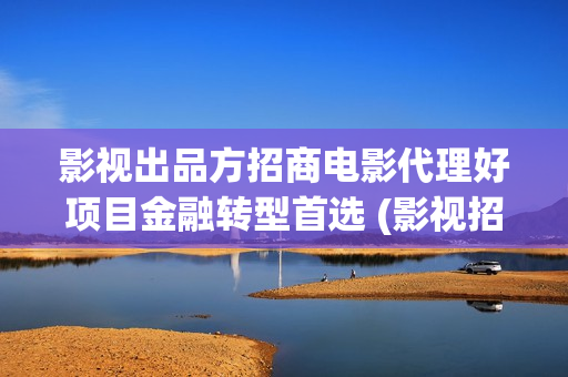 影视出品方招商电影代理好项目金融转型首选 (影视招商工作好做吗)