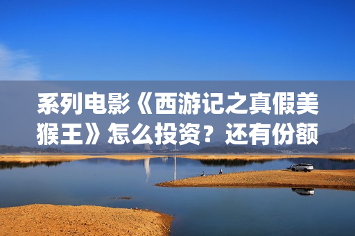 系列电影《西游记之真假美猴王》怎么投资？还有份额吗？(继续播放西游电影)