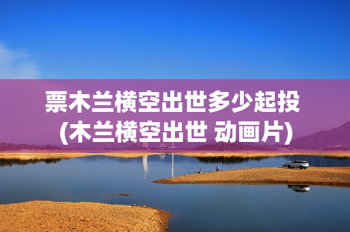 票木兰横空出世多少起投 (木兰横空出世 动画片)