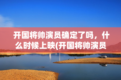  开国将帅演员确定了吗，什么时候上映(开国将帅演员表大全)