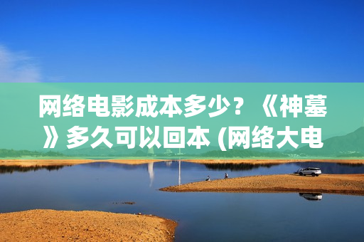 网络电影成本多少？《神墓》多久可以回本 (网络大电影成本预算)