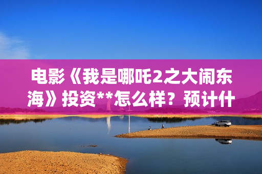 电影《我是哪吒2之大闹东海》投资**怎么样？预计什么时候上映？(我是哪吒高清完整版)