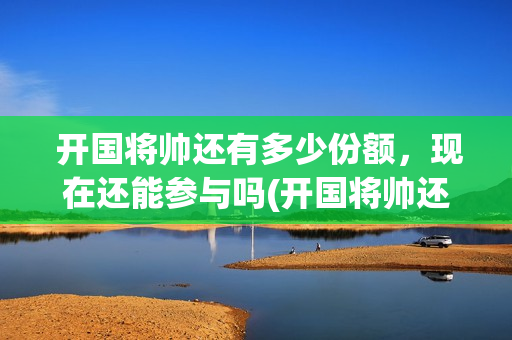  开国将帅还有多少份额，现在还能参与吗(开国将帅还有多少人健在)