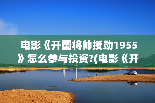 电影《开国将帅授勋1955》怎么参与投资?(电影《开国将帅1955》) 电影《开国将帅授勋1955》怎么参与投资?(电影《开国将帅1955》)