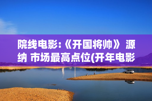 院线电影:《开国将帅》 源纳 市场最高点位(开年电影)
