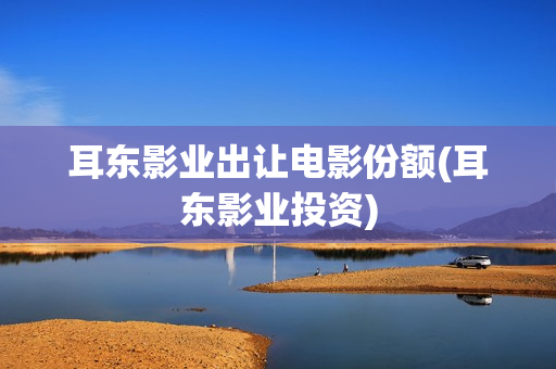 耳东影业出让电影份额(耳东影业投资) 耳东影业出让电影份额(耳东影业投资)