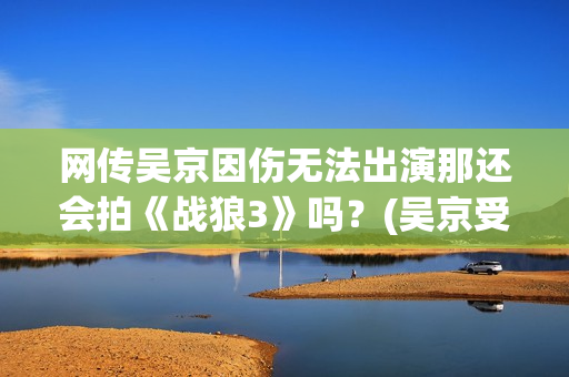 网传吴京因伤无法出演那还会拍《战狼3》吗？(吴京受过伤)