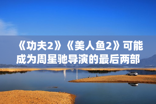 《功夫2》《美人鱼2》可能成为周星驰导演的最后两部电影(功夫二电影)