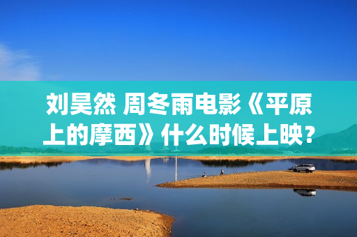 刘昊然 周冬雨电影《平原上的摩西》什么时候上映？个人怎么参与投资？(刘昊然周冬雨是情侣吗)