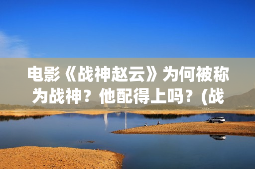 电影《战神赵云》为何被称为战神？他配得上吗？(战神赵云演员表)