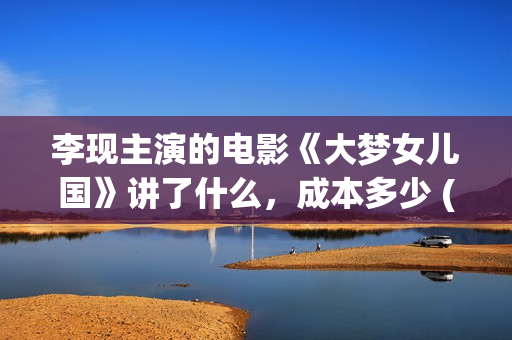 李现主演的电影《大梦女儿国》讲了什么，成本多少 (李现主演的电影作品)