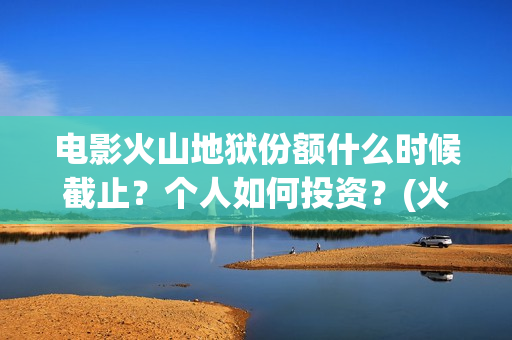 电影火山地狱份额什么时候截止？个人如何投资？(火山地狱电影宣发)