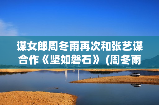 谋女郎周冬雨再次和张艺谋合作《坚如磐石》 (周冬雨女神)
