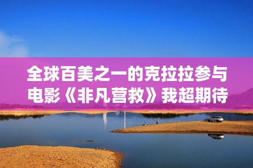 全球百美之一的克拉拉参与电影《非凡营救》我超期待(全球百美榜)