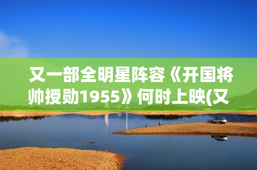 又一部全明星阵容《开国将帅授勋1955》何时上映(又一部全明星电视剧) 又一部全明星阵容《开国将帅授勋1955》何时上映(又一部全明星电视剧)