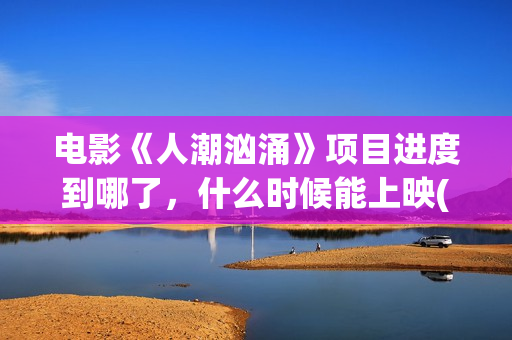 电影《人潮汹涌》项目进度到哪了，什么时候能上映(电影《人潮汹涌》观后感)