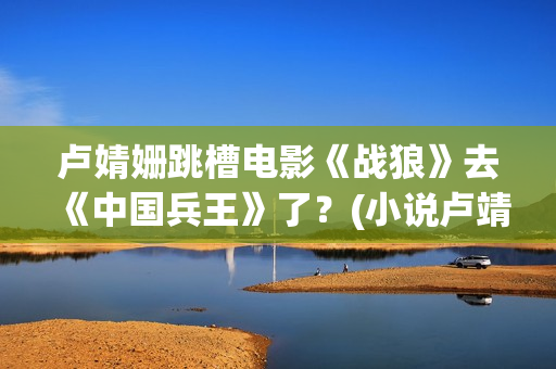 卢婧姗跳槽电影《战狼》去《中国兵王》了？(小说卢靖姗)