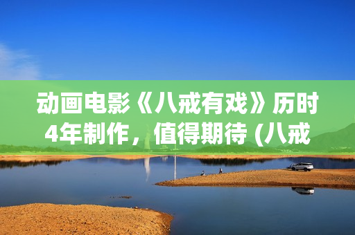 动画电影《八戒有戏》历时4年制作，值得期待 (八戒八戒是什么动画片)