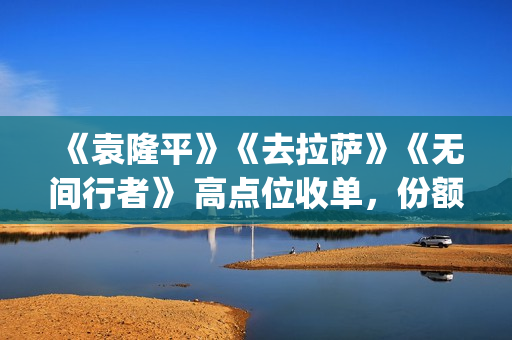 《袁隆平》《去拉萨》《无间行者》 高点位收单，份额有限(袁隆平介绍的视频)