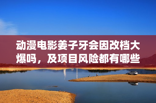 动漫电影姜子牙会因改档大爆吗，及项目风险都有哪些？(动漫电影姜子牙演员表)