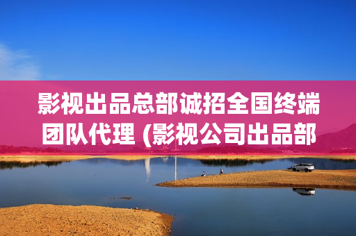 影视出品总部诚招全国终端团队代理 (影视公司出品部是做什么的)