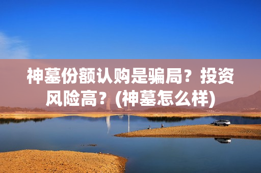 神墓份额认购是骗局？投资风险高？(神墓怎么样)