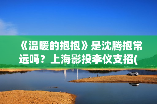 《温暖的抱抱》是沈腾抱常远吗？上海影投李仪支招(温暖的抱抱电影完整版免费观看)