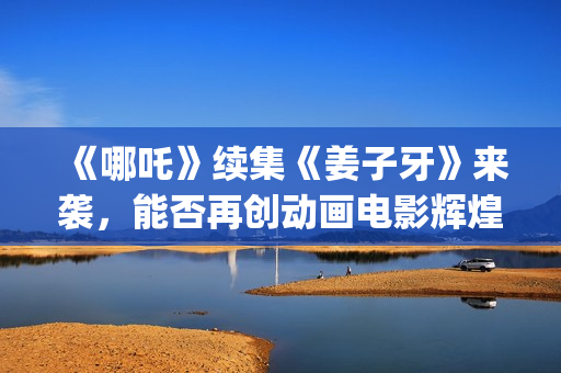 《哪吒》续集《姜子牙》来袭，能否再创动画电影辉煌？个人多少起投？ (哪吒有没有续集)