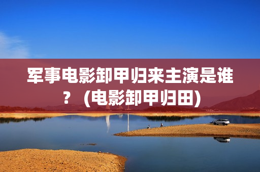 军事电影卸甲归来主演是谁？ (电影卸甲归田)