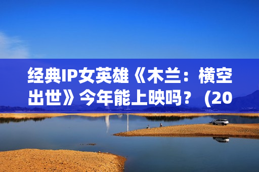 经典IP女英雄《木兰：横空出世》今年能上映吗？ (2021女英雄)