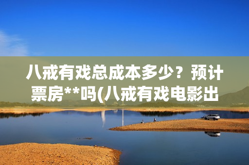 八戒有戏总成本多少？预计票房**吗(八戒有戏电影出品方)