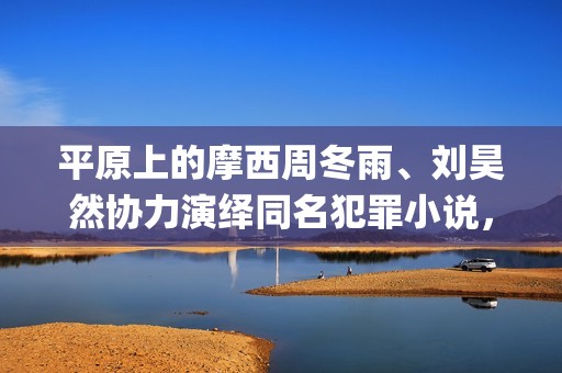 平原上的摩西周冬雨、刘昊然协力演绎同名犯罪小说，个人多少起投？(平原上的摩西为什么改名)