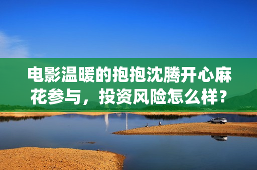 电影温暖的抱抱沈腾开心麻花参与，投资风险怎么样？ (李沁电影温暖的抱抱)