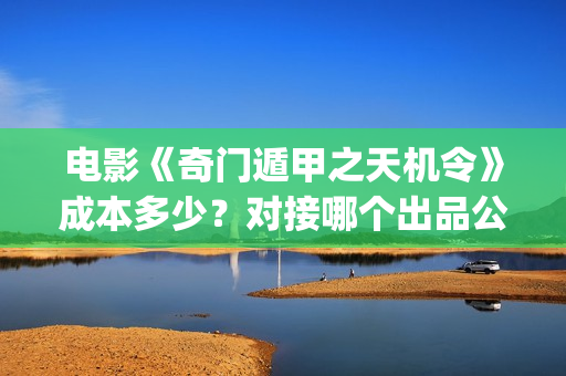 电影《奇门遁甲之天机令》成本多少？对接哪个出品公司？(电影奇门遁甲3)