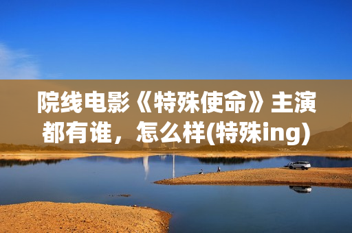 院线电影《特殊使命》主演都有谁，怎么样(特殊ing)