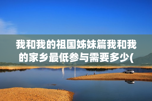 我和我的祖国姊妹篇我和我的家乡最低参与需要多少(我和我的 祖国)