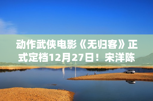动作武侠电影《无归客》正式定档12月27日！宋洋陈立农姜珮瑶联手掀起新武侠风暴(武侠动作电影大全)