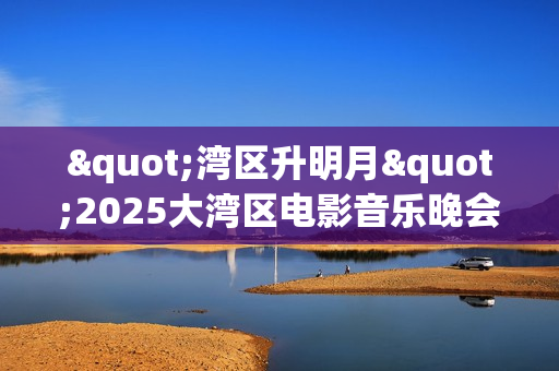 "湾区升明月"2025大湾区电影音乐晚会HD国语中字