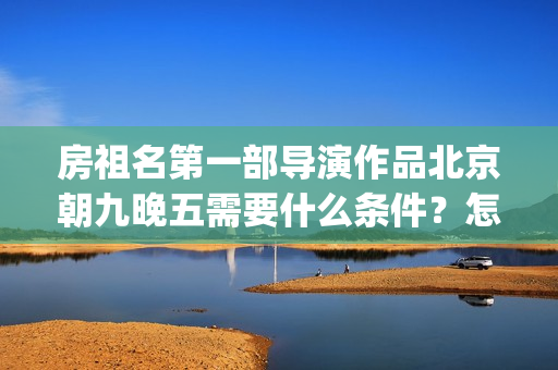 房祖名第一部导演作品北京朝九晚五需要什么条件？怎么投资？(房祖名全部电影)